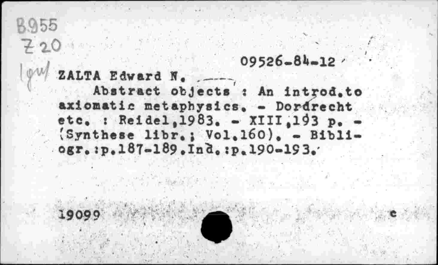 ﻿B-955
09526-81-12 ' ZALTA Edward N. ._____
Abstract objects : An int^od.to axiomatic metaphysics. - Dordrecht etc. : Reidel,1983. - XIII.193 p. -(Synthese libr.; V0I.I60). - Blbli-ogr. îp.l8T-189.Ind. :p. 190-193.'
19099
e